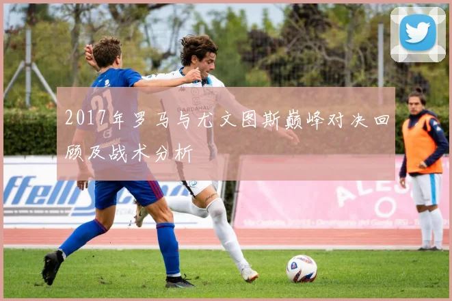 2017年罗马与尤文图斯巅峰对决回顾及战术分析