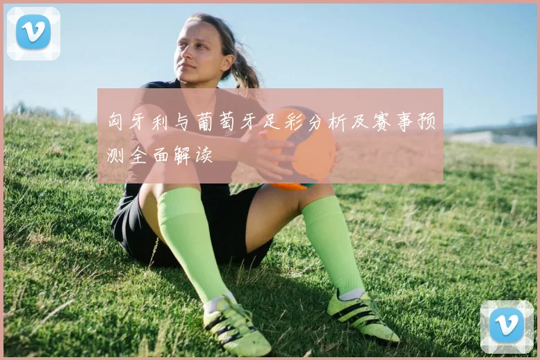 匈牙利与葡萄牙足彩分析及赛事预测全面解读