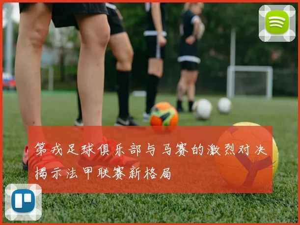 第戎足球俱乐部与马赛的激烈对决揭示法甲联赛新格局