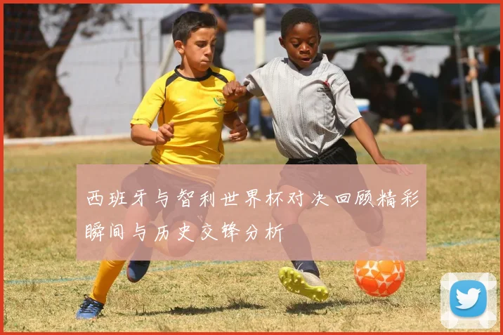 西班牙与智利世界杯对决回顾精彩瞬间与历史交锋分析