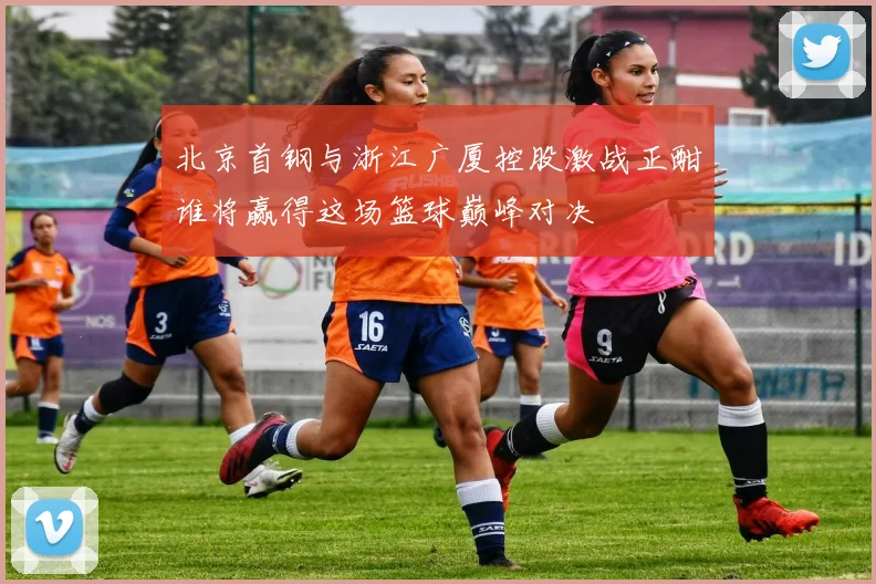 北京首钢与浙江广厦控股激战正酣谁将赢得这场篮球巅峰对决