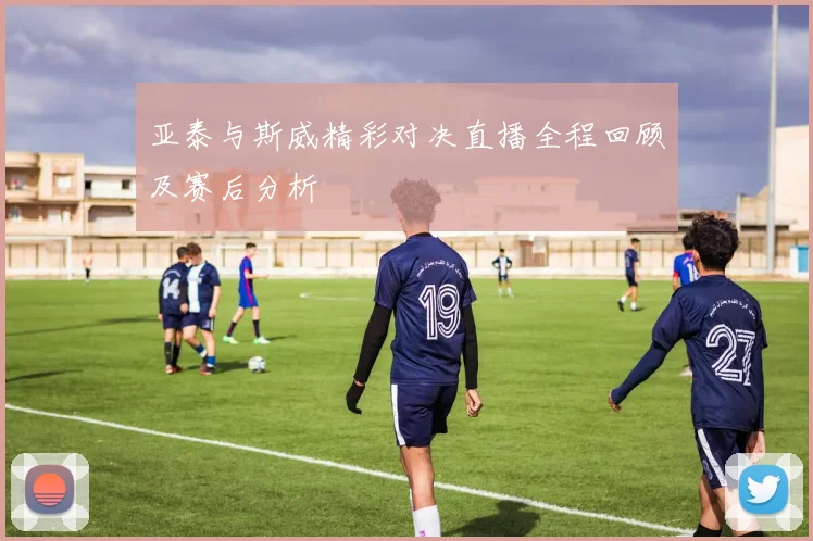 亚泰与斯威精彩对决直播全程回顾及赛后分析