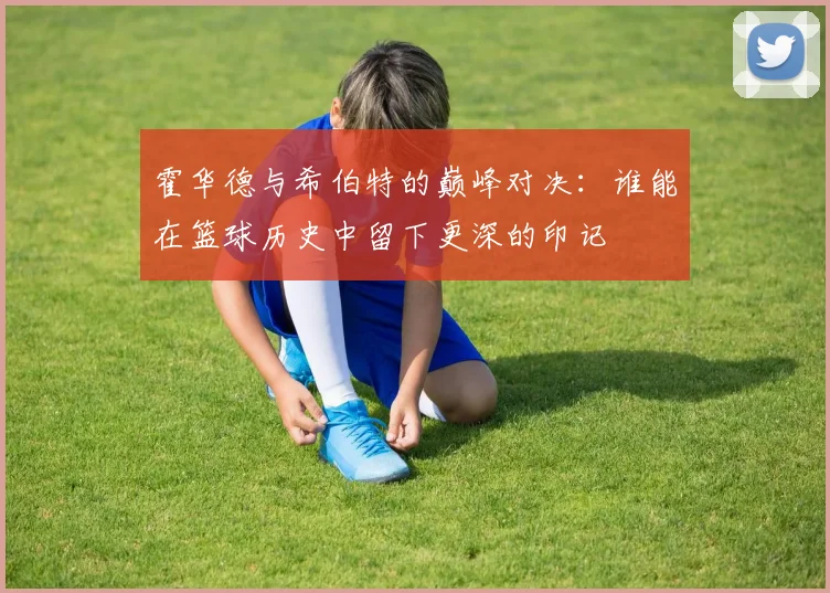 霍华德与希伯特的巅峰对决：谁能在篮球历史中留下更深的印记