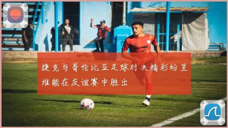 捷克与哥伦比亚足球对决精彩纷呈谁能在友谊赛中胜出