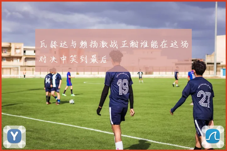 瓦赫达与赖扬激战正酣谁能在这场对决中笑到最后