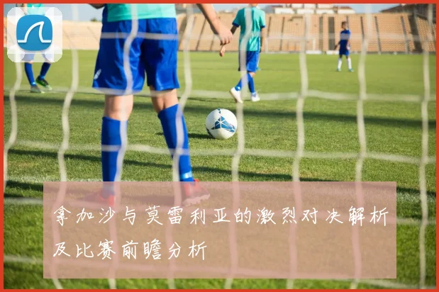 拿加沙与莫雷利亚的激烈对决解析及比赛前瞻分析