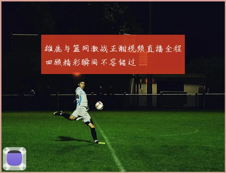 雄鹿与篮网激战正酣视频直播全程回顾精彩瞬间不容错过