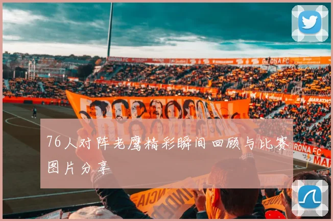 76人对阵老鹰精彩瞬间回顾与比赛图片分享
