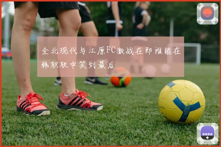 全北现代与江原FC激战在即谁能在韩职联中笑到最后