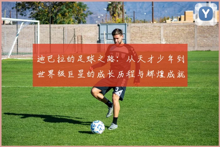 迪巴拉的足球之路：从天才少年到世界级巨星的成长历程与辉煌成就