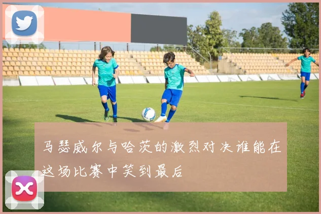 马瑟威尔与哈茨的激烈对决谁能在这场比赛中笑到最后