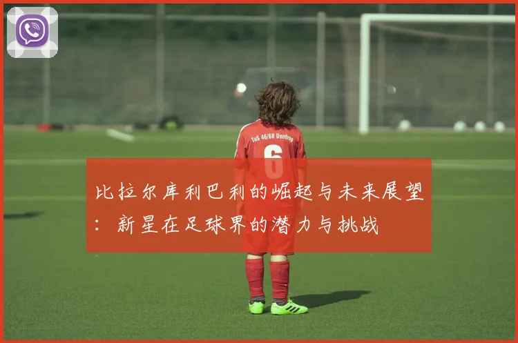 比拉尔库利巴利的崛起与未来展望：新星在足球界的潜力与挑战