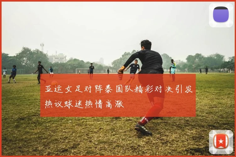 亚运女足对阵泰国队精彩对决引发热议球迷热情高涨