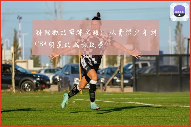 孙铭徽的篮球之路：从青涩少年到CBA明星的成长故事
