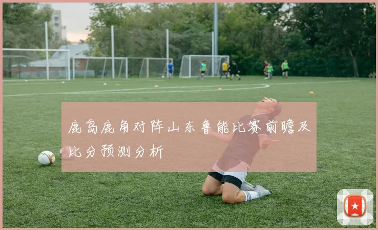鹿岛鹿角对阵山东鲁能比赛前瞻及比分预测分析