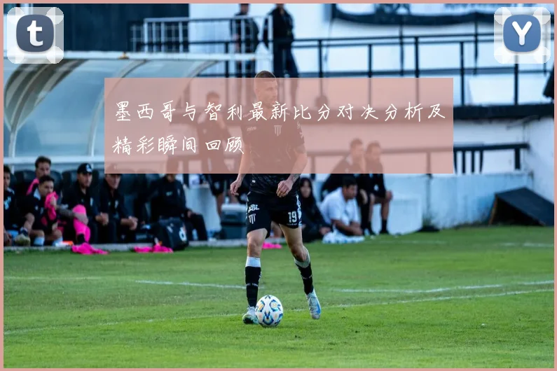 墨西哥与智利最新比分对决分析及精彩瞬间回顾