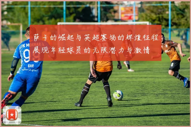 萨卡的崛起与英超赛场的辉煌征程展现年轻球员的无限潜力与激情