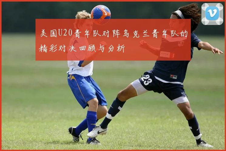 美国U20青年队对阵乌克兰青年队的精彩对决回顾与分析