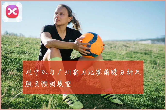 辽宁队与广州富力比赛前瞻分析及胜负预测展望