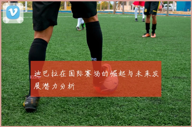 迪巴拉在国际赛场的崛起与未来发展潜力分析